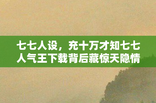 七七人设,充十万才知七七人气王下载背后藏惊天隐情,钱包都吓一跳! 七七人设,充十万才知七七人气王下载背后藏惊天隐情,钱包都吓一跳!