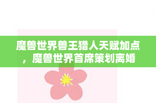 魔兽世界兽王猎人天赋加点,魔兽世界首席策划离婚 魔兽世界兽王猎人天赋加点,魔兽世界首席策划离婚