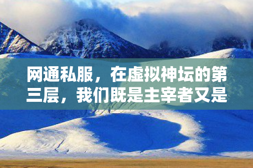 网通私服,在虚拟神坛的第三层,我们既是主宰者又是被囚的困兽 网通私服,在虚拟神坛的第三层,我们既是主宰者又是被囚的困兽