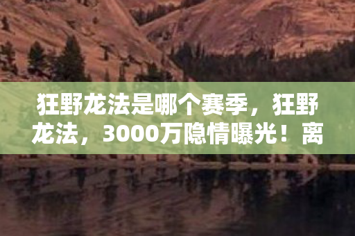 狂野龙法是哪个赛季,狂野龙法,3000万隐情曝光!离职老兵拍桌怒吼,真相让人吓一跳! 狂野龙法是哪个赛季,狂野龙法,3000万隐情曝光!离职老兵拍桌怒吼,真相让人吓一跳!