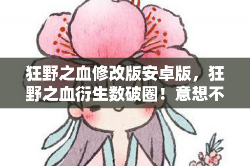狂野之血修改版安卓版，狂野之血衍生数破圈！意想不到跨界，从屏幕直冲你妈手机壳！