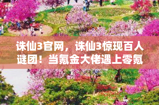 诛仙3官网,诛仙3惊现百人谜团!当氪金大佬遇上零氪肝帝,谁先破防? 诛仙3官网,诛仙3惊现百人谜团!当氪金大佬遇上零氪肝帝,谁先破防?