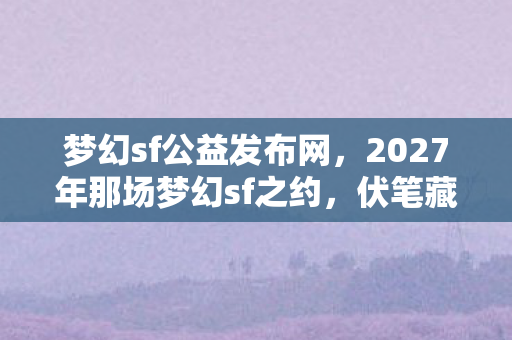 梦幻sf公益发布网，2027年那场梦幻sf之约，伏笔藏了十年，再见时鼻子一酸