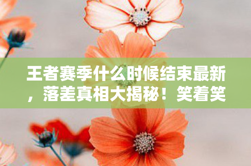 王者赛季什么时候结束最新，落差真相大揭秘！笑着笑着哭了，王者赛季何时休？