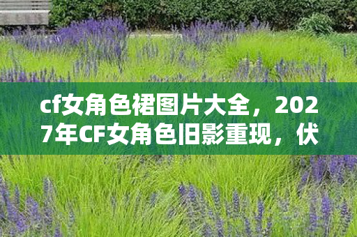cf女角色裙图片大全,2027年CF女角色旧影重现,伏笔藏心间,鼻子一酸忆往昔 cf女角色裙图片大全,2027年CF女角色旧影重现,伏笔藏心间,鼻子一酸忆往昔