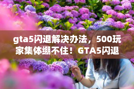 gta5闪退解决办法,500玩家集体绷不住!GTA5闪退疑云,是BUG还是玄学作祟? gta5闪退解决办法,500玩家集体绷不住!GTA5闪退疑云,是BUG还是玄学作祟?