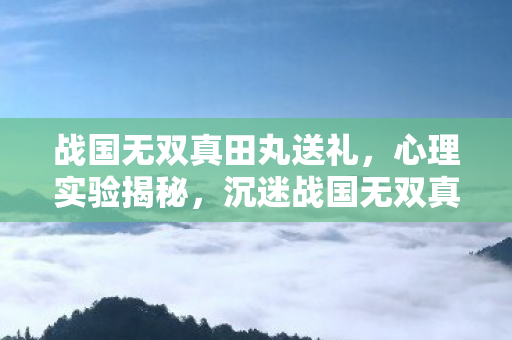 战国无双真田丸送礼,心理实验揭秘,沉迷战国无双真田丸竟是大脑多巴胺的细思极恐陷阱 战国无双真田丸送礼,心理实验揭秘,沉迷战国无双真田丸竟是大脑多巴胺的细思极恐陷阱
