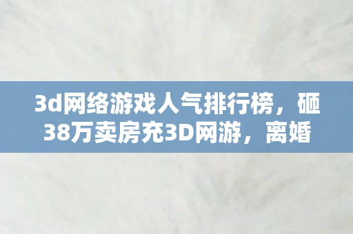 3d网络游戏人气排行榜,砸38万卖房充3D网游,离婚协议藏惊天隐情,妻子举动吓我一跳! 3d网络游戏人气排行榜,砸38万卖房充3D网游,离婚协议藏惊天隐情,妻子举动吓我一跳!