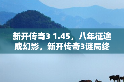 新开传奇3 1.45，八年征途成幻影，新开传奇3谜局终落幕，泪目一瞬成永恒