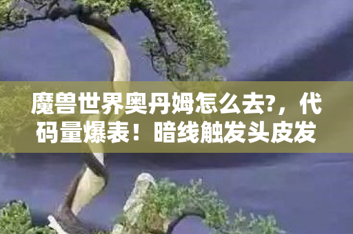 魔兽世界奥丹姆怎么去?,代码量爆表!暗线触发头皮发麻,奥丹姆的数字文明正在吞噬你 魔兽世界奥丹姆怎么去?,代码量爆表!暗线触发头皮发麻,奥丹姆的数字文明正在吞噬你