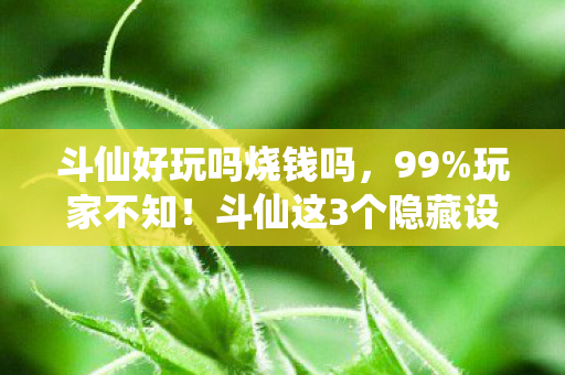 斗仙好玩吗烧钱吗,99%玩家不知!斗仙这3个隐藏设定,竟让百万老粉集体破防? 斗仙好玩吗烧钱吗,99%玩家不知!斗仙这3个隐藏设定,竟让百万老粉集体破防?