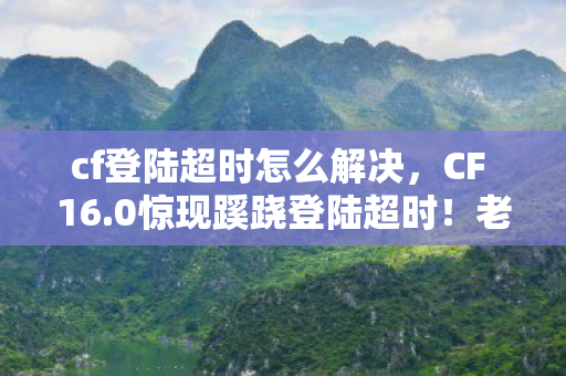 cf登陆超时怎么解决,CF 16.0惊现蹊跷登陆超时!老兵唏嘘,这波更新太意外 cf登陆超时怎么解决,CF 16.0惊现蹊跷登陆超时!老兵唏嘘,这波更新太意外