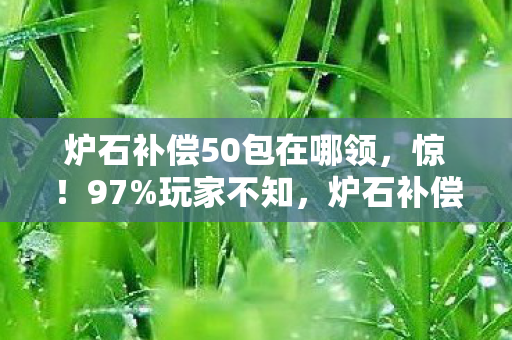 炉石补偿50包在哪领,惊!97%玩家不知,炉石补偿竟因平台差异延迟超30天? 炉石补偿50包在哪领,惊!97%玩家不知,炉石补偿竟因平台差异延迟超30天?