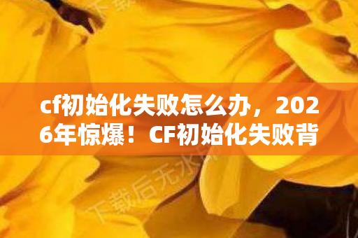 cf初始化失败怎么办,2026年惊爆!CF初始化失败背后竟藏着让玩家崩溃的惊天秘密? cf初始化失败怎么办,2026年惊爆!CF初始化失败背后竟藏着让玩家崩溃的惊天秘密?
