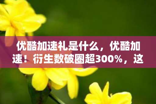优酷加速礼是什么,优酷加速!衍生数破圈超300%,这波跨界联名意想不到到炸裂! 优酷加速礼是什么,优酷加速!衍生数破圈超300%,这波跨界联名意想不到到炸裂!