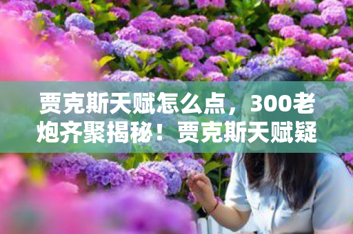 贾克斯天赋怎么点,300老炮齐聚揭秘!贾克斯天赋疑云重重,这真相谁能绷得住? 贾克斯天赋怎么点,300老炮齐聚揭秘!贾克斯天赋疑云重重,这真相谁能绷得住?
