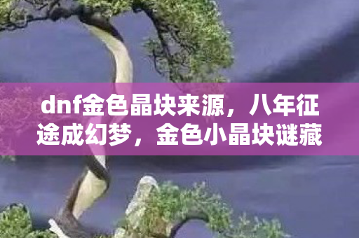 dnf金色晶块来源,八年征途成幻梦,金色小晶块谜藏,泪目终章已落幕 dnf金色晶块来源,八年征途成幻梦,金色小晶块谜藏,泪目终章已落幕