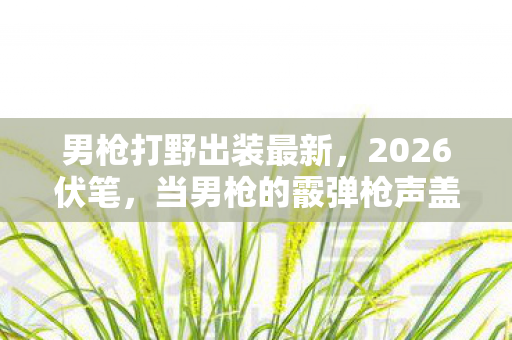 男枪打野出装最新，2026伏笔，当男枪的霰弹枪声盖过泡面香气，我鼻子一酸想起她