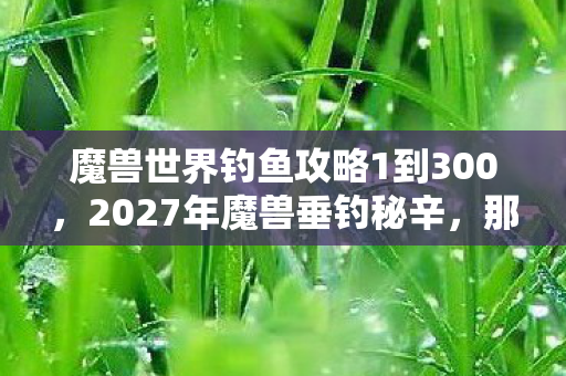 魔兽世界钓鱼攻略1到300，2027年魔兽垂钓秘辛，那些凌晨三点说等你的人，鼻子一酸才懂