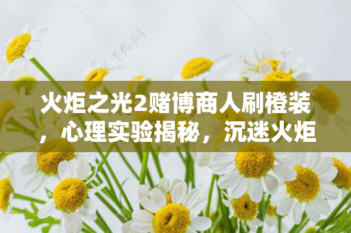 火炬之光2赌博商人刷橙装,心理实验揭秘,沉迷火炬之光2赌博,多巴胺陷阱细思极恐 火炬之光2赌博商人刷橙装,心理实验揭秘,沉迷火炬之光2赌博,多巴胺陷阱细思极恐