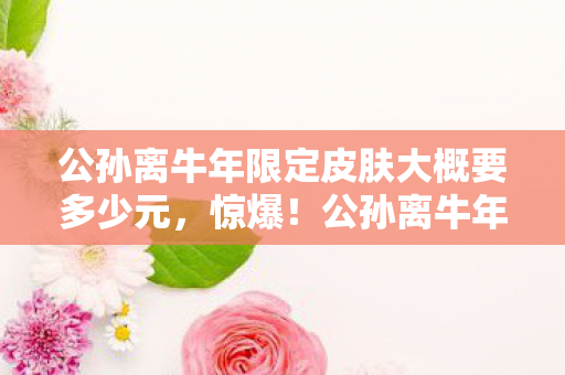 公孙离牛年限定皮肤大概要多少元,惊爆!公孙离牛年限定皮肤1788点券,入手后我直呼真香! 公孙离牛年限定皮肤大概要多少元,惊爆!公孙离牛年限定皮肤1788点券,入手后我直呼真香!