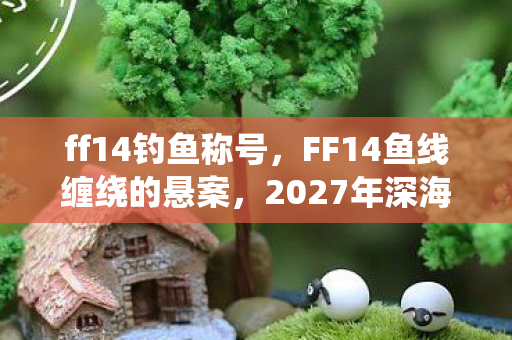 ff14钓鱼称号,FF14鱼线缠绕的悬案,2027年深海暗影下的毛骨悚然真相 ff14钓鱼称号,FF14鱼线缠绕的悬案,2027年深海暗影下的毛骨悚然真相