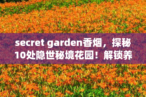 secret garden香烟,探秘10处隐世秘境花园!解锁养护心得+避坑指南,美到窒息! secret garden香烟,探秘10处隐世秘境花园!解锁养护心得+避坑指南,美到窒息!