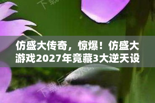 仿盛大传奇,惊爆!仿盛大游戏2027年竟藏3大逆天设定,玩家直呼过瘾! 仿盛大传奇,惊爆!仿盛大游戏2027年竟藏3大逆天设定,玩家直呼过瘾!