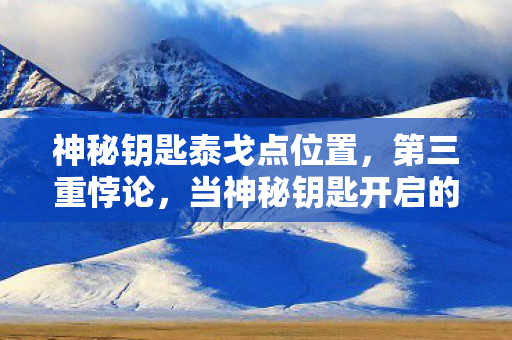 神秘钥匙泰戈点位置，第三重悖论，当神秘钥匙开启的竟是灵魂震颤的审判之门