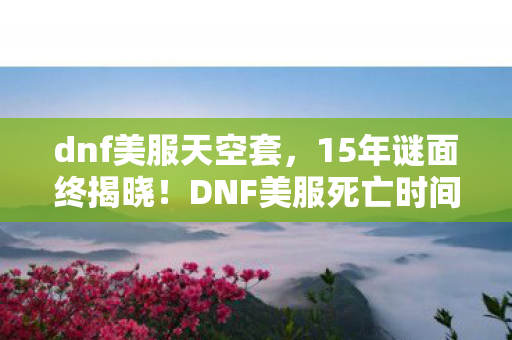 dnf美服天空套,15年谜面终揭晓!DNF美服死亡时间线曝光,玩家泪目,青春已成灰烬 dnf美服天空套,15年谜面终揭晓!DNF美服死亡时间线曝光,玩家泪目,青春已成灰烬