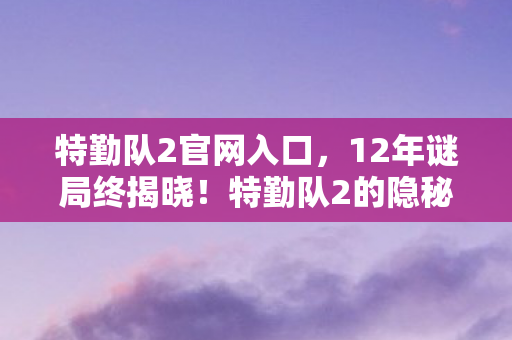 特勤队2官网入口,12年谜局终揭晓!特勤队2的隐秘史诗为何让百万玩家泪目? 特勤队2官网入口,12年谜局终揭晓!特勤队2的隐秘史诗为何让百万玩家泪目?
