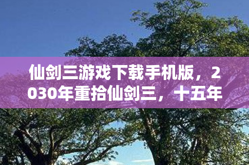 仙剑三游戏下载手机版，2030年重拾仙剑三，十五年时光淬炼，这隐藏结局竟让我浑身战栗！