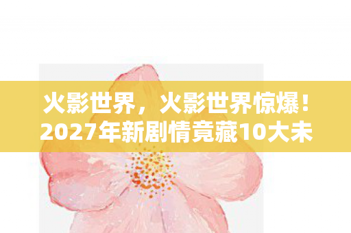 火影世界，火影世界惊爆！2027年新剧情竟藏10大未解之谜，泪目预警！