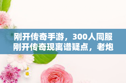 刚开传奇手游,300人同服刚开传奇现离谱疑点,老炮玩家集体绷不住! 刚开传奇手游,300人同服刚开传奇现离谱疑点,老炮玩家集体绷不住!