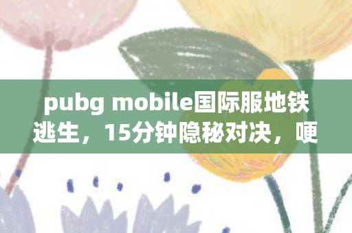 pubg mobile国际服地铁逃生，15分钟隐秘对决，哽咽着说，那些年PUBG Mobile国际服的夜