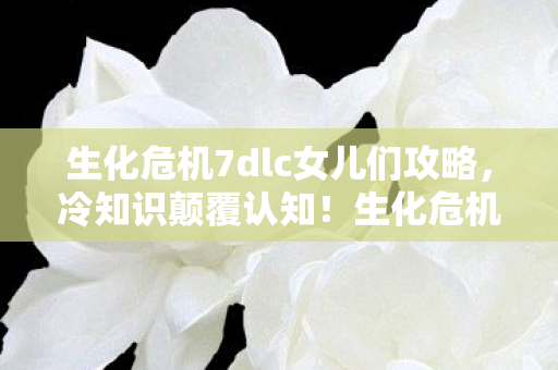 生化危机7dlc女儿们攻略,冷知识颠覆认知!生化危机7dlc隐藏设定让你目瞪口呆 生化危机7dlc女儿们攻略,冷知识颠覆认知!生化危机7dlc隐藏设定让你目瞪口呆