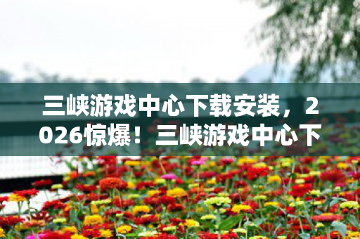 三峡游戏中心下载安装，2026惊爆！三峡游戏中心下载，伏笔藏深情，鼻子一酸忆往昔