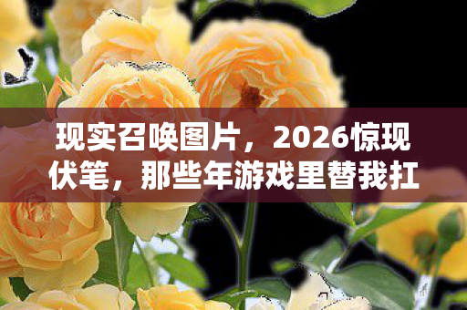 现实召唤图片,2026惊现伏笔,那些年游戏里替我扛BOSS的人,让我鼻子一酸 现实召唤图片,2026惊现伏笔,那些年游戏里替我扛BOSS的人,让我鼻子一酸