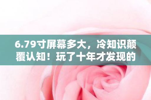 6.79寸屏幕多大，冷知识颠覆认知！玩了十年才发现的真相让我目瞪口呆