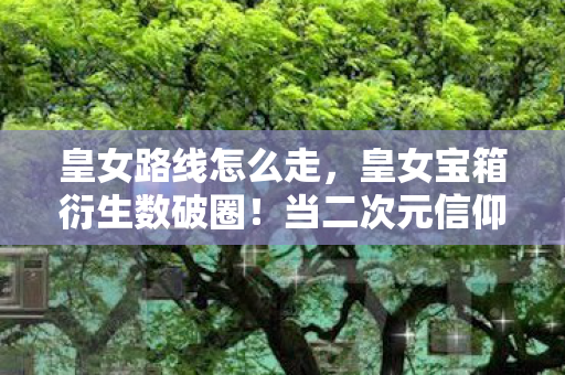 皇女路线怎么走,皇女宝箱衍生数破圈!当二次元信仰撞碎三次元冰箱的意想不到结局 皇女路线怎么走,皇女宝箱衍生数破圈!当二次元信仰撞碎三次元冰箱的意想不到结局