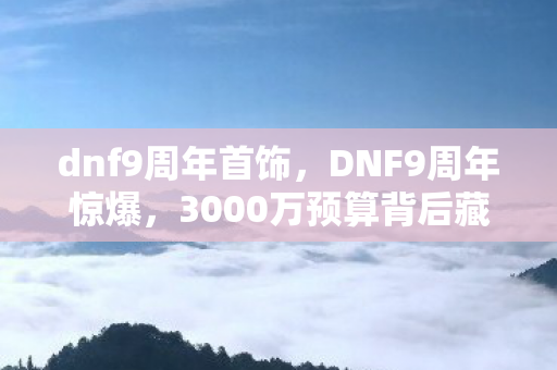 dnf9周年首饰,DNF9周年惊爆,3000万预算背后藏隐情,结果让人吓一跳! dnf9周年首饰,DNF9周年惊爆,3000万预算背后藏隐情,结果让人吓一跳!