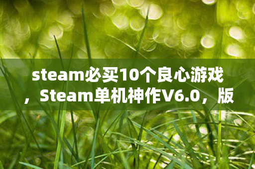 steam必买10个良心游戏，Steam单机神作V6.0，版本蹊跷大改，老玩家直呼爷青结！