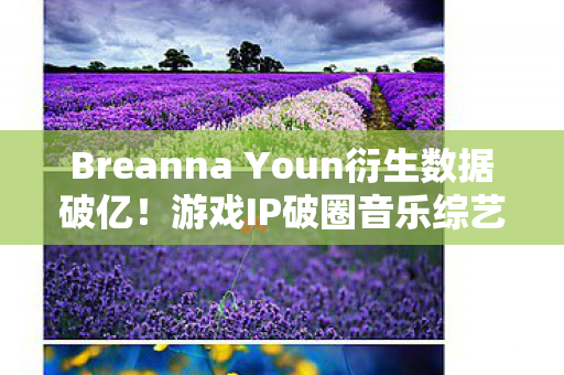 Breanna Youn衍生数据破亿!游戏IP破圈音乐综艺与时尚秀场的意想不到之旅 Breanna Youn衍生数据破亿!游戏IP破圈音乐综艺与时尚秀场的意想不到之旅