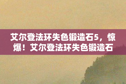 艾尔登法环失色锻造石5，惊爆！艾尔登法环失色锻造石竟藏500万隐情，真相让人吓一跳！