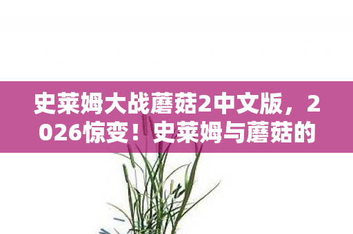 史莱姆大战蘑菇2中文版，2026惊变！史莱姆与蘑菇的宿命对决，谁在凌晨三点说等你鼻子一酸？