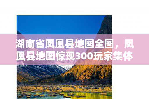 湖南省凤凰县地图全图,凤凰县地图惊现300玩家集体破防!神秘坐标疑点重重,这波操作谁绷得住? 湖南省凤凰县地图全图,凤凰县地图惊现300玩家集体破防!神秘坐标疑点重重,这波操作谁绷得住?