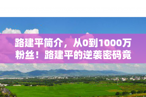 路建平简介，从0到1000万粉丝！路建平的逆袭密码竟藏在这3个反常识操作里！