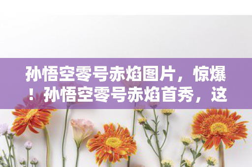 孙悟空零号赤焰图片，惊爆！孙悟空零号赤焰首秀，这3大震撼体验竟藏着惊天反转？