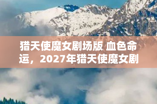 猎天使魔女剧场版 血色命运,2027年猎天使魔女剧场版,当宿命伏笔揭开,我竟鼻子一酸想起她 猎天使魔女剧场版 血色命运,2027年猎天使魔女剧场版,当宿命伏笔揭开,我竟鼻子一酸想起她