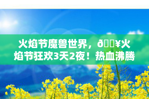 火焰节魔兽世界，🔥火焰节狂欢3天2夜！热血沸腾的10个极致体验全记录！